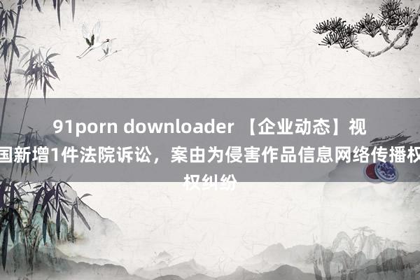 91porn downloader 【企业动态】视觉中国新增1件法院诉讼，案由为侵害作品信息网络传播权纠纷