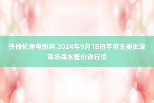 快播伦理电影网 2024年9月18日宇宙主要批发商场海水蟹价钱行情