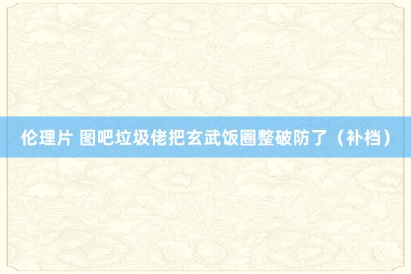 伦理片 图吧垃圾佬把玄武饭圈整破防了（补档）