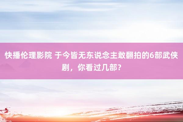 快播伦理影院 于今皆无东说念主敢翻拍的6部武侠剧，你看过几部？