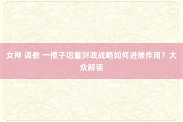女神 调教 一揽子增量财政战略如何进展作用？大众解读