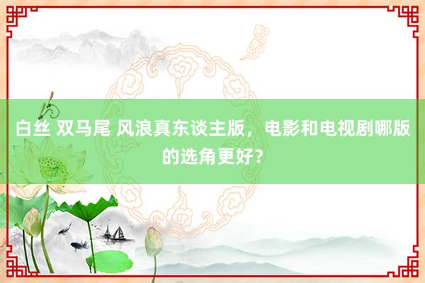 白丝 双马尾 风浪真东谈主版，电影和电视剧哪版的选角更好？