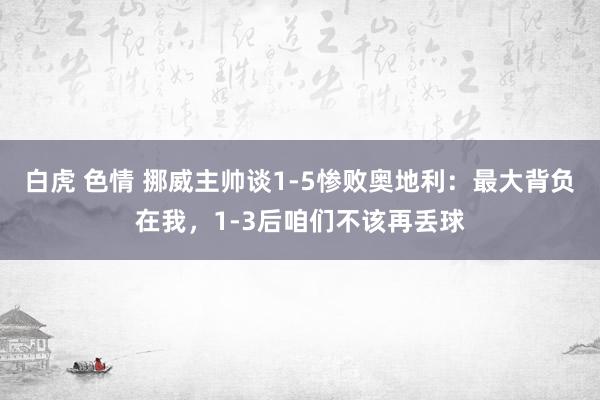 白虎 色情 挪威主帅谈1-5惨败奥地利：最大背负在我，1-3后咱们不该再丢球