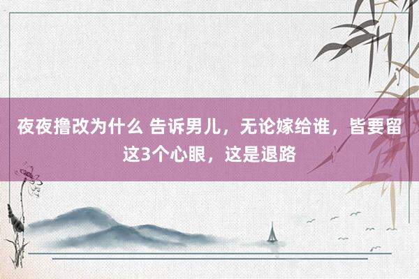 夜夜撸改为什么 告诉男儿，无论嫁给谁，皆要留这3个心眼，这是退路
