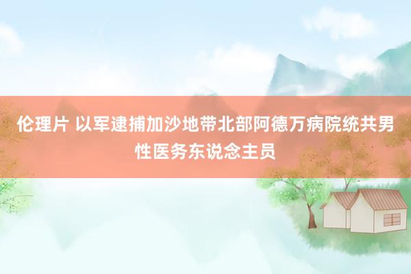 伦理片 以军逮捕加沙地带北部阿德万病院统共男性医务东说念主员