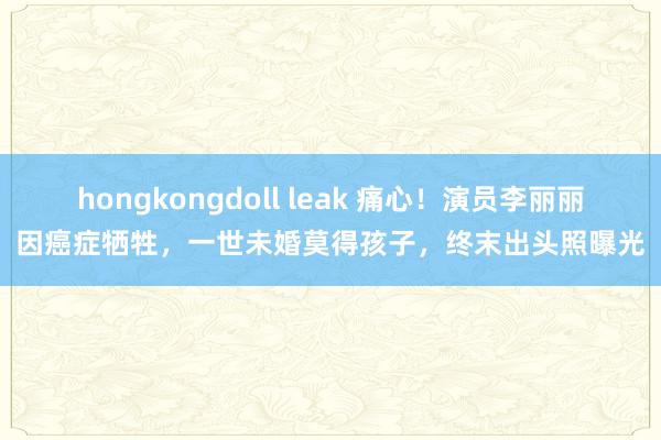 hongkongdoll leak 痛心！演员李丽丽因癌症牺牲，一世未婚莫得孩子，终末出头照曝光