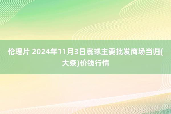 伦理片 2024年11月3日寰球主要批发商场当归(大条)价钱行情