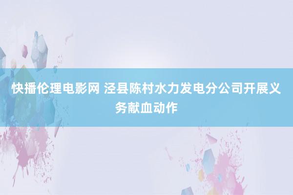 快播伦理电影网 泾县陈村水力发电分公司开展义务献血动作