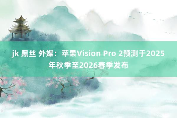 jk 黑丝 外媒：苹果Vision Pro 2预测于2025年秋季至2026春季发布