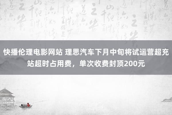 快播伦理电影网站 理思汽车下月中旬将试运营超充站超时占用费，单次收费封顶200元