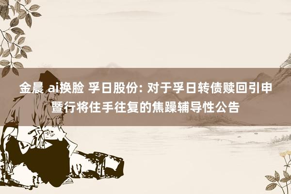 金晨 ai换脸 孚日股份: 对于孚日转债赎回引申暨行将住手往复的焦躁辅导性公告
