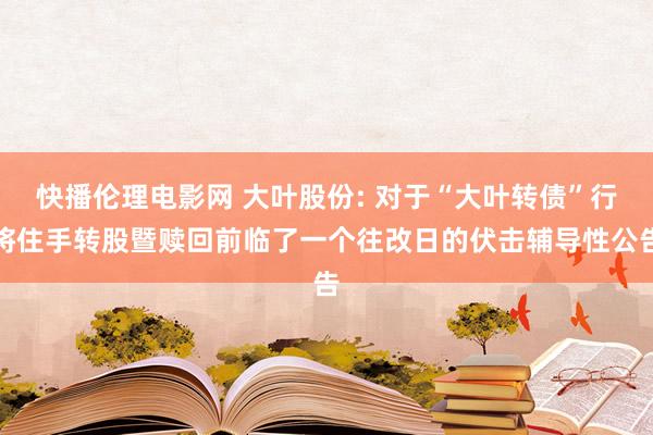 快播伦理电影网 大叶股份: 对于“大叶转债”行将住手转股暨赎回前临了一个往改日的伏击辅导性公告