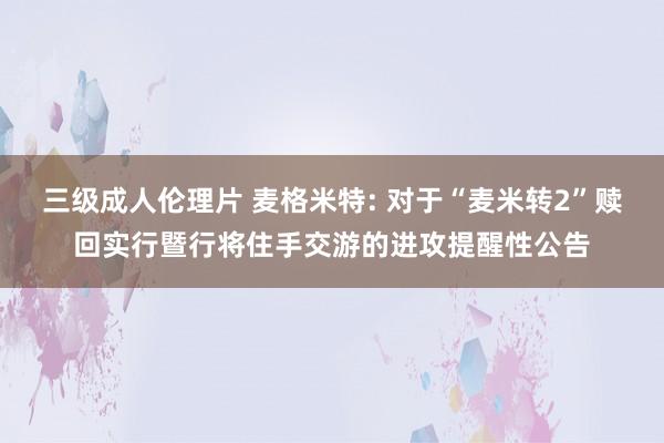 三级成人伦理片 麦格米特: 对于“麦米转2”赎回实行暨行将住手交游的进攻提醒性公告