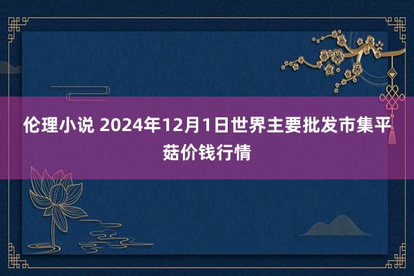 伦理小说 2024年12月1日世界主要批发市集平菇价钱行情