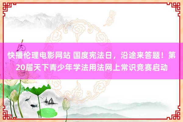 快播伦理电影网站 国度宪法日，沿途来答题！第20届天下青少年学法用法网上常识竞赛启动