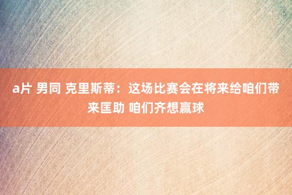 a片 男同 克里斯蒂：这场比赛会在将来给咱们带来匡助 咱们齐想赢球