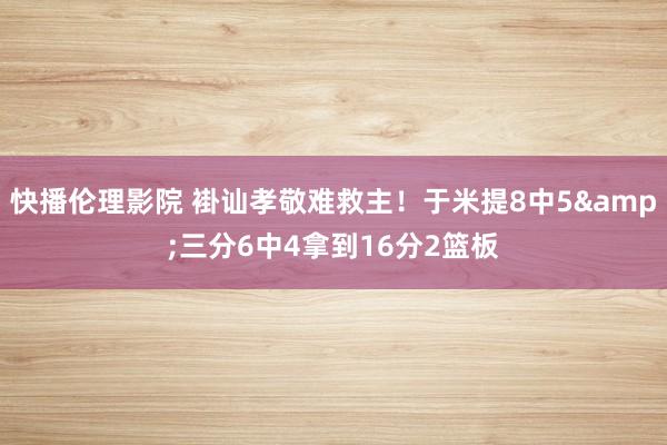 快播伦理影院 褂讪孝敬难救主！于米提8中5&三分6中4拿到16分2篮板