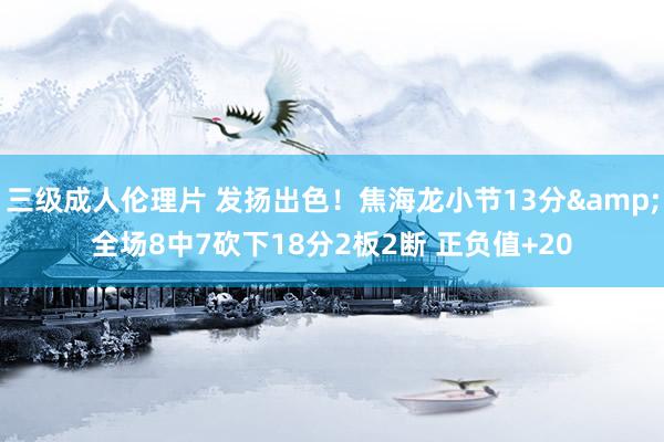 三级成人伦理片 发扬出色！焦海龙小节13分&全场8中7砍下18分2板2断 正负值+20