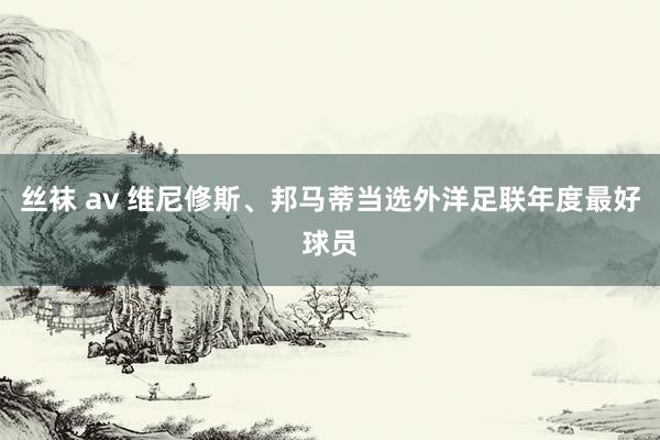 丝袜 av 维尼修斯、邦马蒂当选外洋足联年度最好球员