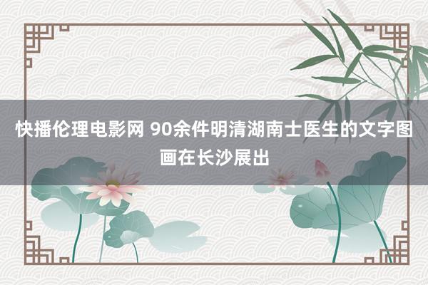 快播伦理电影网 90余件明清湖南士医生的文字图画在长沙展出
