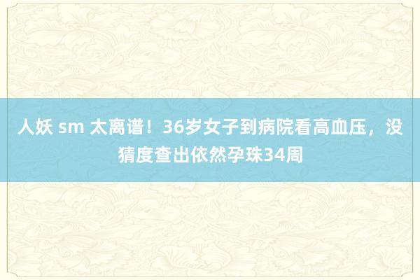 人妖 sm 太离谱！36岁女子到病院看高血压，没猜度查出依然孕珠34周