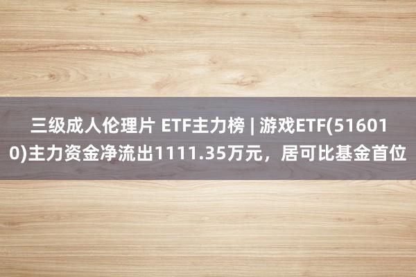 三级成人伦理片 ETF主力榜 | 游戏ETF(516010)主力资金净流出1111.35万元，居可比基金首位