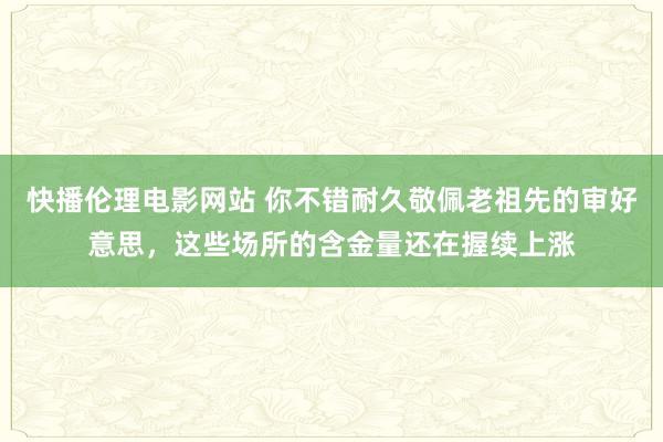 快播伦理电影网站 你不错耐久敬佩老祖先的审好意思，这些场所的含金量还在握续上涨