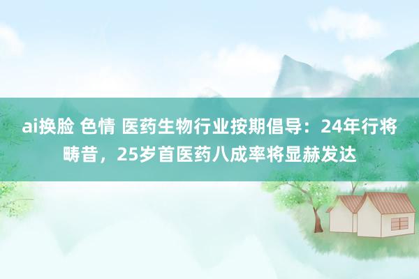 ai换脸 色情 医药生物行业按期倡导:24年行将畴昔,25岁首医药八成率将显赫发达