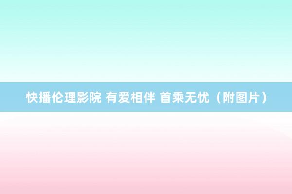 快播伦理影院 有爱相伴 首乘无忧（附图片）