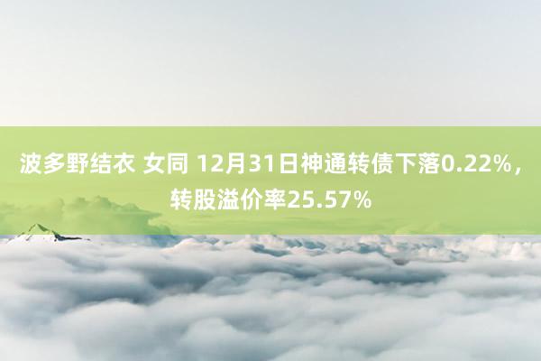 波多野结衣 女同 12月31日神通转债下落0.22%，转股溢价率25.57%