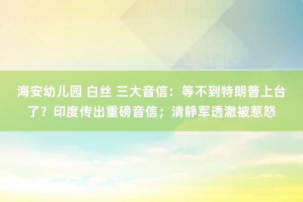 海安幼儿园 白丝 三大音信：等不到特朗普上台了？印度传出重磅音信；清静军透澈被惹怒