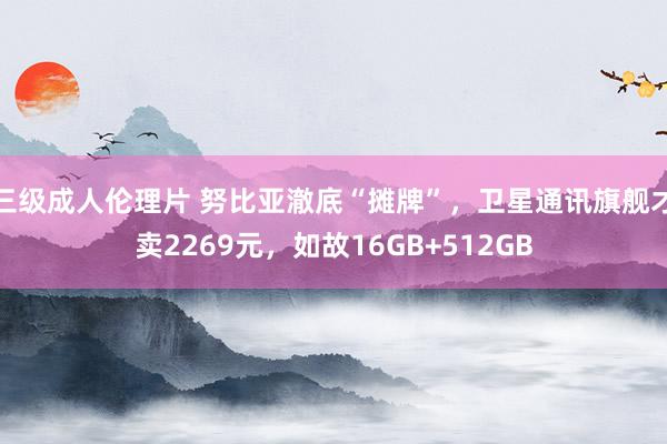 三级成人伦理片 努比亚澈底“摊牌”，卫星通讯旗舰才卖2269元，如故16GB+512GB