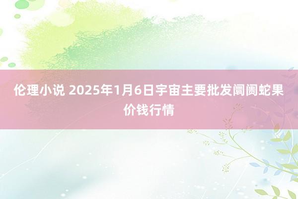 伦理小说 2025年1月6日宇宙主要批发阛阓蛇果价钱行情