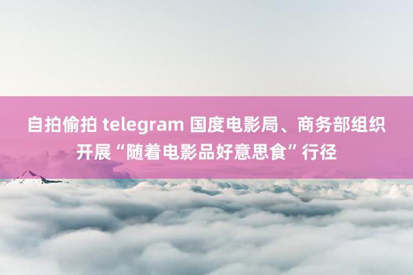 自拍偷拍 telegram 国度电影局、商务部组织开展“随着电影品好意思食”行径