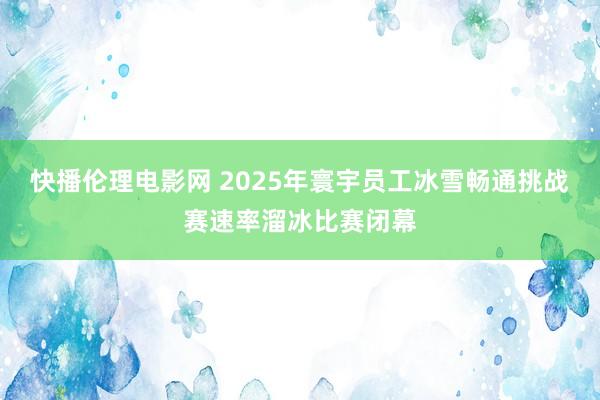快播伦理电影网 2025年寰宇员工冰雪畅通挑战赛速率溜冰比赛闭幕