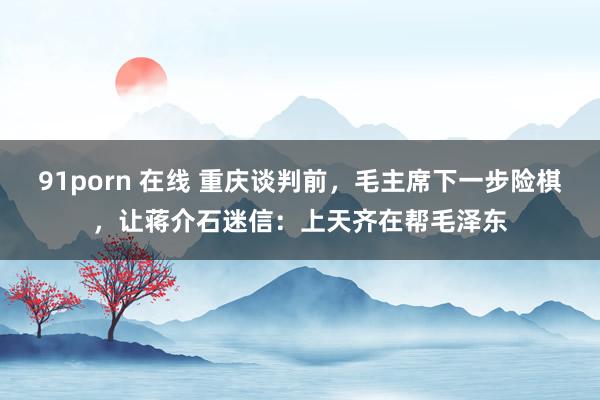 91porn 在线 重庆谈判前，毛主席下一步险棋，让蒋介石迷信：上天齐在帮毛泽东