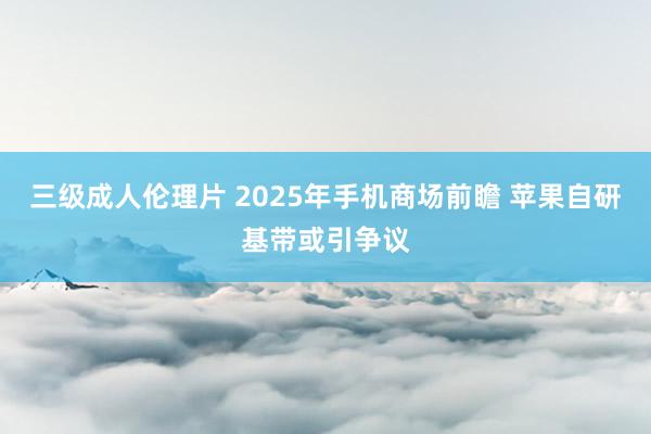 三级成人伦理片 2025年手机商场前瞻 苹果自研基带或引争议