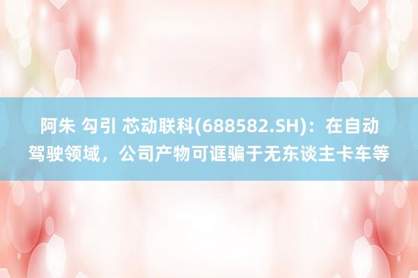 阿朱 勾引 芯动联科(688582.SH)：在自动驾驶领域，公司产物可诓骗于无东谈主卡车等
