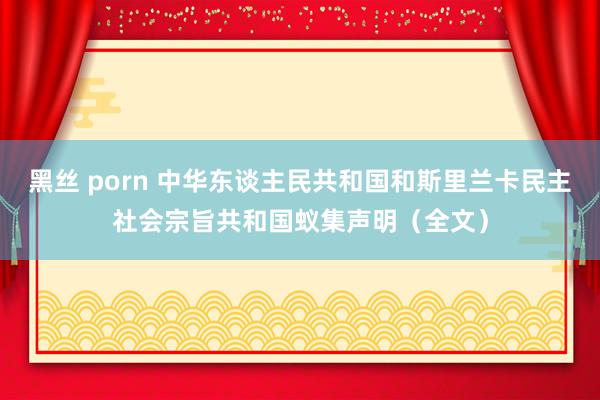 黑丝 porn 中华东谈主民共和国和斯里兰卡民主社会宗旨共和国蚁集声明（全文）