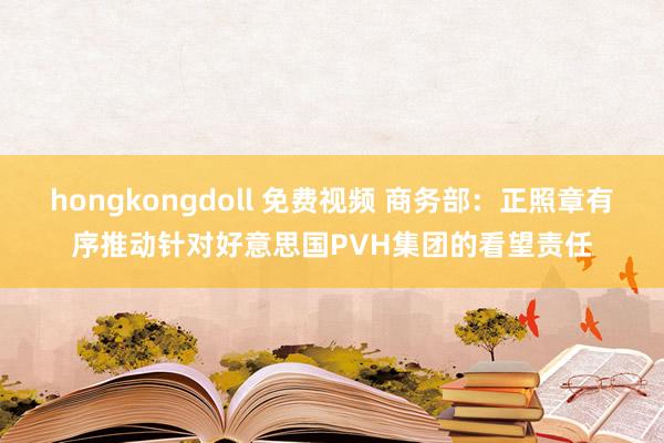 hongkongdoll 免费视频 商务部：正照章有序推动针对好意思国PVH集团的看望责任