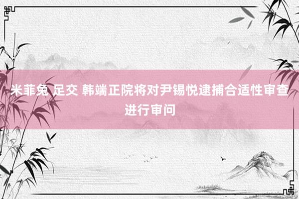 米菲兔 足交 韩端正院将对尹锡悦逮捕合适性审查进行审问