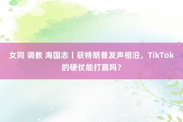 女同 调教 海国志丨获特朗普发声相沿，TikTok的硬仗能打赢吗？