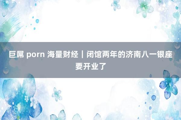巨屌 porn 海量财经｜闭馆两年的济南八一银座要开业了