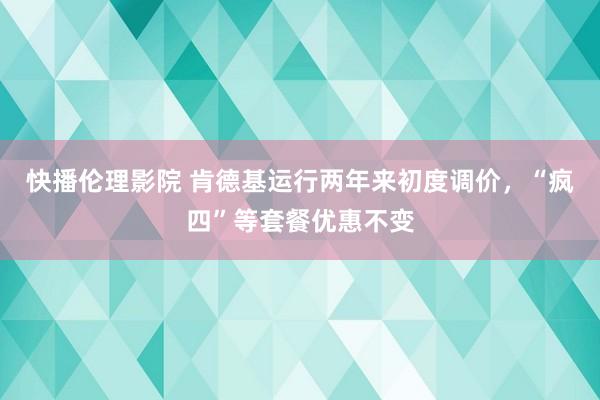 快播伦理影院 肯德基运行两年来初度调价，“疯四”等套餐优惠不变