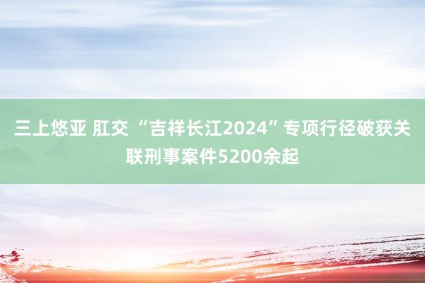 三上悠亚 肛交 “吉祥长江2024”专项行径破获关联刑事案件5200余起