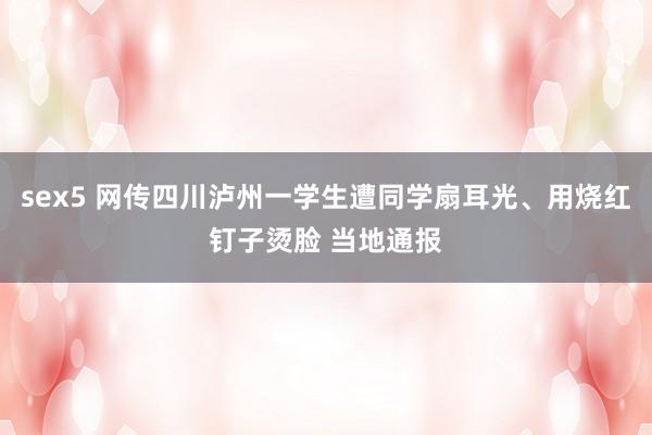 sex5 网传四川泸州一学生遭同学扇耳光、用烧红钉子烫脸 当地通报