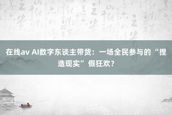 在线av AI数字东谈主带货：一场全民参与的 “捏造现实” 假狂欢？