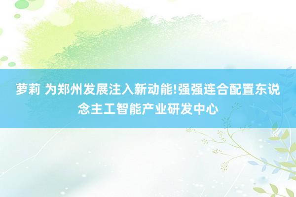 萝莉 为郑州发展注入新动能!强强连合配置东说念主工智能产业研发中心