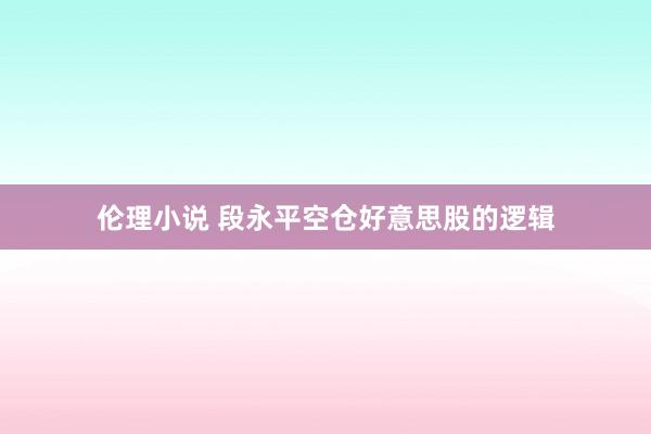 伦理小说 段永平空仓好意思股的逻辑