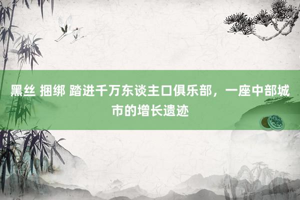 黑丝 捆绑 踏进千万东谈主口俱乐部，一座中部城市的增长遗迹
